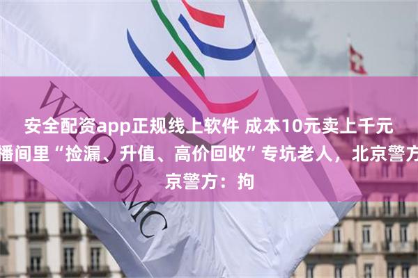 安全配资app正规线上软件 成本10元卖上千元！直播间里“捡漏、升值、高价回收”专坑老人，北京警方：拘