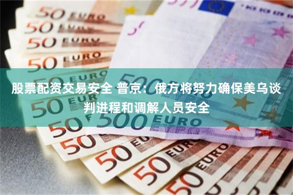 股票配资交易安全 普京：俄方将努力确保美乌谈判进程和调解人员安全