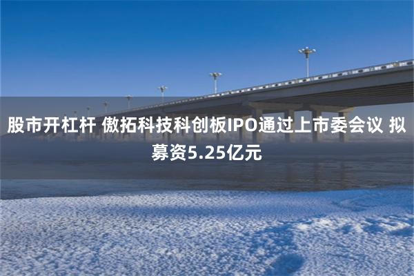 股市开杠杆 傲拓科技科创板IPO通过上市委会议 拟募资5.25亿元