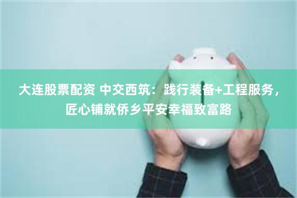 大连股票配资 中交西筑：践行装备+工程服务，匠心铺就侨乡平安幸福致富路