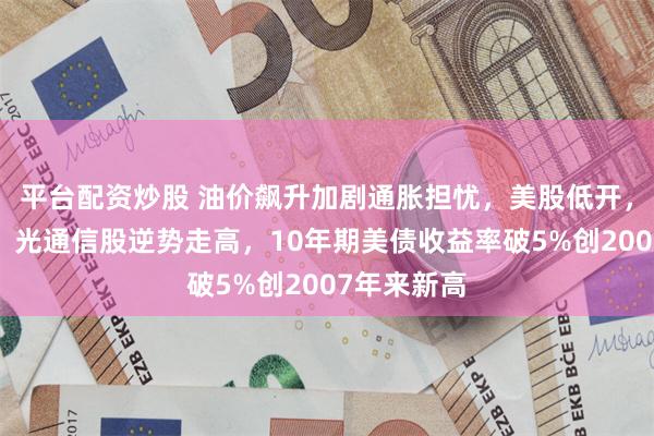 平台配资炒股 油价飙升加剧通胀担忧，美股低开，存储芯片、光通信股逆势走高，10年期美债收益率破5%创2007年来新高