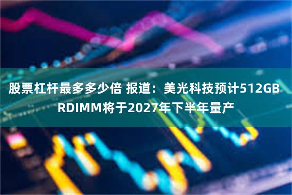 股票杠杆最多多少倍 报道：美光科技预计512GB RDIMM将于2027年下半年量产