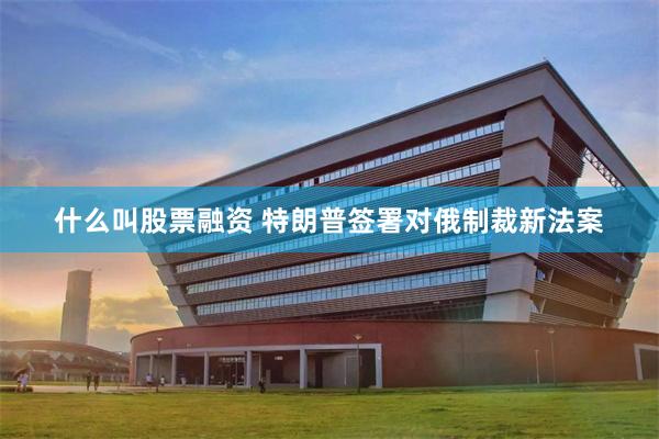 什么叫股票融资 特朗普签署对俄制裁新法案