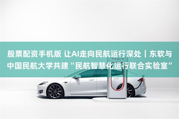 股票配资手机版 让AI走向民航运行深处｜东软与中国民航大学共建“民航智慧化运行联合实验室”
