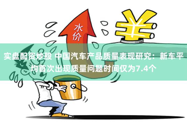 实盘配资炒股 中国汽车产品质量表现研究：新车平均首次出现质量问题时间仅为7.4个
