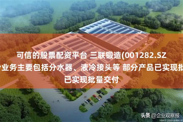 可信的股票配资平台 三联锻造(001282.SZ)：液冷业务主要包括分水器、液冷接头等 部分产品已实现批量交付