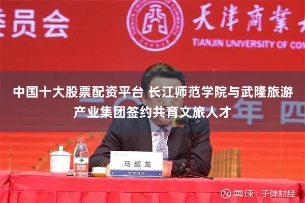 中国十大股票配资平台 长江师范学院与武隆旅游产业集团签约共育文旅人才