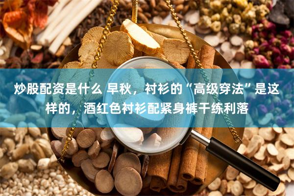 炒股配资是什么 早秋，衬衫的“高级穿法”是这样的，酒红色衬衫配紧身裤干练利落
