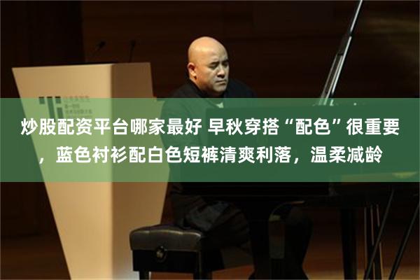 炒股配资平台哪家最好 早秋穿搭“配色”很重要，蓝色衬衫配白色短裤清爽利落，温柔减龄