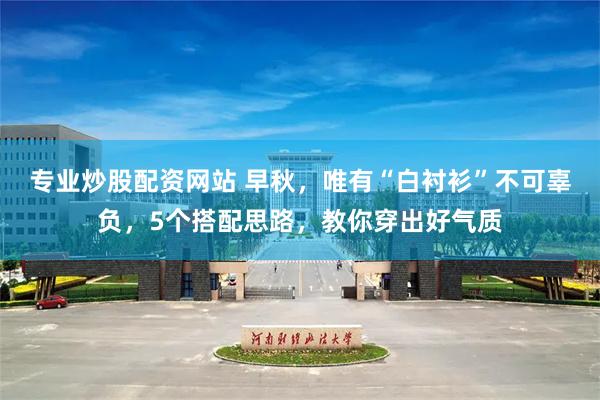 专业炒股配资网站 早秋，唯有“白衬衫”不可辜负，5个搭配思路，教你穿出好气质