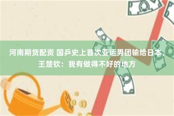 河南期货配资 国乒史上首次亚运男团输给日本,王楚钦:我有做得不好的地方