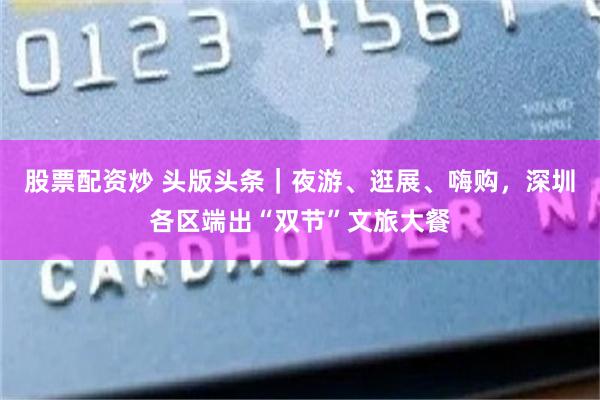 股票配资炒 头版头条｜夜游、逛展、嗨购，深圳各区端出“双节”文旅大餐