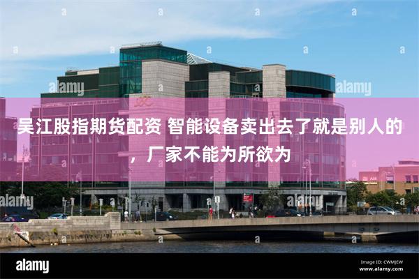 吴江股指期货配资 智能设备卖出去了就是别人的,厂家不能为所欲为