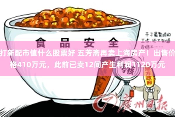 打新配市值什么股票好 五芳斋再卖上海房产！出售价格410万元，此前已卖12间产生利润1120万元
