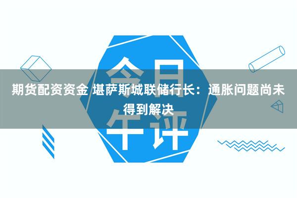 期货配资资金 堪萨斯城联储行长：通胀问题尚未得到解决