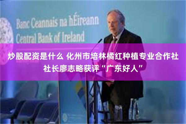 炒股配资是什么 化州市培林橘红种植专业合作社社长廖志略获评“广东好人”