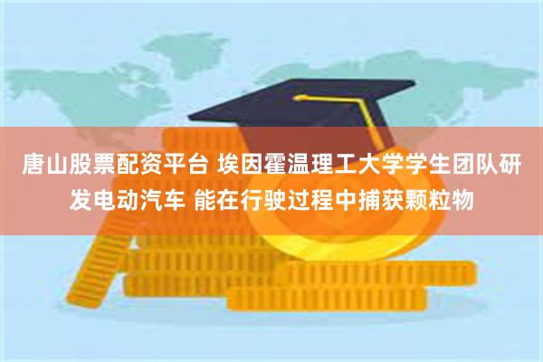 唐山股票配资平台 埃因霍温理工大学学生团队研发电动汽车 能在行驶过程中捕获颗粒物