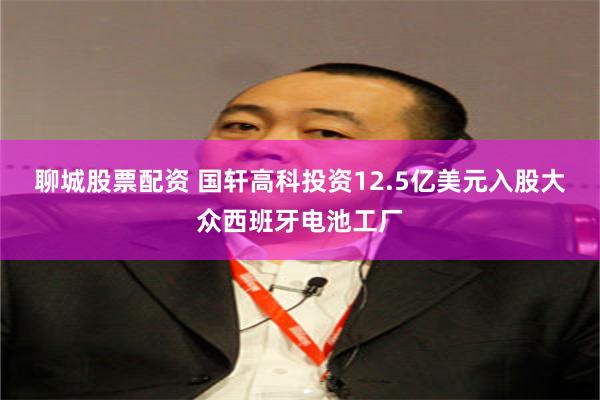 聊城股票配资 国轩高科投资12.5亿美元入股大众西班牙电池工厂