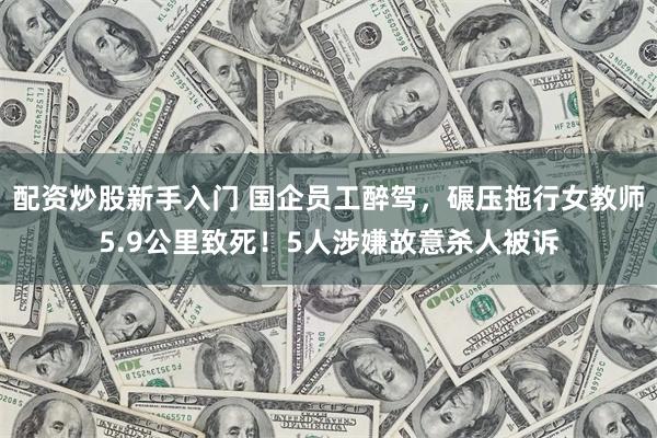 配资炒股新手入门 国企员工醉驾，碾压拖行女教师5.9公里致死！5人涉嫌故意杀人被诉