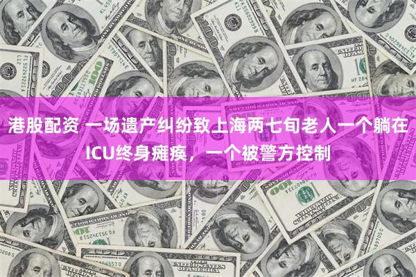 港股配资 一场遗产纠纷致上海两七旬老人一个躺在ICU终身瘫痪，一个被警方控制