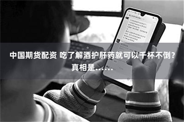 中国期货配资 吃了解酒护肝药就可以千杯不倒？真相是……