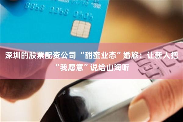 深圳的股票配资公司 “甜蜜业态”婚旅：让新人把“我愿意”说给山海听
