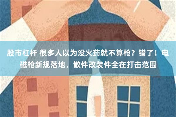 股市杠杆 很多人以为没火药就不算枪？错了！电磁枪新规落地，散件改装件全在打击范围