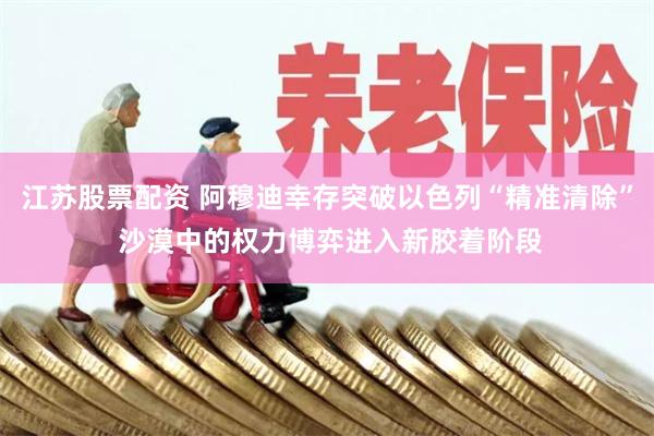 江苏股票配资 阿穆迪幸存突破以色列“精准清除” 沙漠中的权力博弈进入新胶着阶段